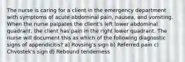 The nurse is caring for a client in the emergency department with symptoms of acute abdominal pain, nausea, and vomiting. When the nurse palpates the client's left lower abdominal quadrant, the client has pain in the right lower quadrant. The nurse will document this as which of the following diagnostic signs of appendicitis? a) Rovsing's sign b) Referred pain c) Chvostek's sign d) Rebound tenderness