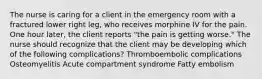 The nurse is caring for a client in the emergency room with a fractured lower right leg, who receives morphine IV for the pain. One hour later, the client reports "the pain is getting worse." The nurse should recognize that the client may be developing which of the following complications? Thromboembolic complications Osteomyelitis Acute compartment syndrome Fatty embolism