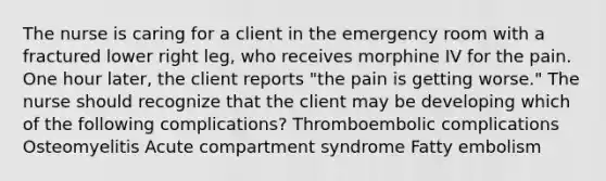 The nurse is caring for a client in the emergency room with a fractured lower right leg, who receives morphine IV for the pain. One hour later, the client reports "the pain is getting worse." The nurse should recognize that the client may be developing which of the following complications? Thromboembolic complications Osteomyelitis Acute compartment syndrome Fatty embolism