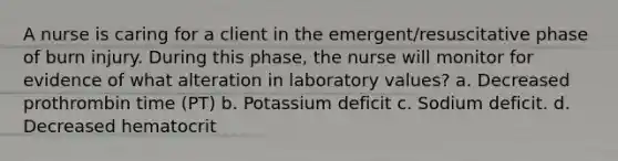 A nurse is caring for a client in the emergent/resuscitative phase of burn injury. During this phase, the nurse will monitor for evidence of what alteration in laboratory values? a. Decreased prothrombin time (PT) b. Potassium deficit c. Sodium deficit. d. Decreased hematocrit