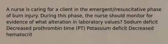 A nurse is caring for a client in the emergent//resuscitative phase of burn injury. During this phase, the nurse should monitor for evidence of what alteration in laboratory values? Sodium deficit Decreased prothrombin time (PT) Potassium deficit Decreased hematocrit