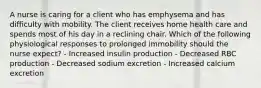 A nurse is caring for a client who has emphysema and has difficulty with mobility. The client receives home health care and spends most of his day in a reclining chair. Which of the following physiological responses to prolonged immobility should the nurse expect? - Increased insulin production - Decreased RBC production - Decreased sodium excretion - Increased calcium excretion