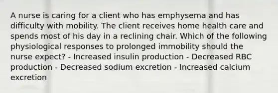 A nurse is caring for a client who has emphysema and has difficulty with mobility. The client receives home health care and spends most of his day in a reclining chair. Which of the following physiological responses to prolonged immobility should the nurse expect? - Increased insulin production - Decreased RBC production - Decreased sodium excretion - Increased calcium excretion