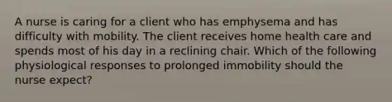 A nurse is caring for a client who has emphysema and has difficulty with mobility. The client receives home health care and spends most of his day in a reclining chair. Which of the following physiological responses to prolonged immobility should the nurse expect?