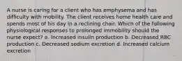 A nurse is caring for a client who has emphysema and has difficulty with mobility. The client receives home health care and spends most of his day in a reclining chair. Which of the following physiological responses to prolonged immobility should the nurse expect? a. Increased insulin production b. Decreased RBC production c. Decreased sodium excretion d. Increased calcium excretion