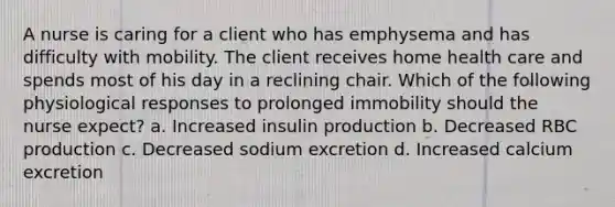 A nurse is caring for a client who has emphysema and has difficulty with mobility. The client receives home health care and spends most of his day in a reclining chair. Which of the following physiological responses to prolonged immobility should the nurse expect? a. Increased insulin production b. Decreased RBC production c. Decreased sodium excretion d. Increased calcium excretion