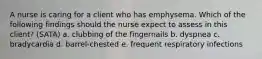 A nurse is caring for a client who has emphysema. Which of the following findings should the nurse expect to assess in this client? (SATA) a. clubbing of the fingernails b. dyspnea c. bradycardia d. barrel-chested e. frequent respiratory infections