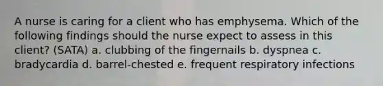 A nurse is caring for a client who has emphysema. Which of the following findings should the nurse expect to assess in this client? (SATA) a. clubbing of the fingernails b. dyspnea c. bradycardia d. barrel-chested e. frequent respiratory infections