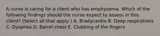 A nurse is caring for a client who has emphysema. Which of the following findings should the nurse expect to assess in this client? (Select all that apply ) A. Bradycardia B. Deep respirations C. Dyspnea D. Barrel chest E. Clubbing of the fingers