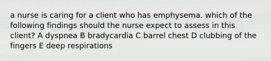 a nurse is caring for a client who has emphysema. which of the following findings should the nurse expect to assess in this client? A dyspnea B bradycardia C barrel chest D clubbing of the fingers E deep respirations