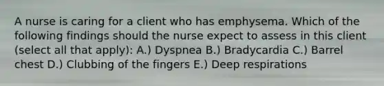 A nurse is caring for a client who has emphysema. Which of the following findings should the nurse expect to assess in this client (select all that apply): A.) Dyspnea B.) Bradycardia C.) Barrel chest D.) Clubbing of the fingers E.) Deep respirations