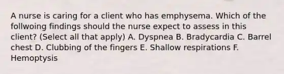 A nurse is caring for a client who has emphysema. Which of the follwoing findings should the nurse expect to assess in this client? (Select all that apply) A. Dyspnea B. Bradycardia C. Barrel chest D. Clubbing of the fingers E. Shallow respirations F. Hemoptysis