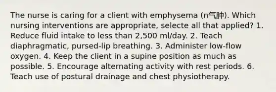 The nurse is caring for a client with emphysema (n气肿). Which nursing interventions are appropriate, selecte all that applied? 1. Reduce fluid intake to less than 2,500 ml/day. 2. Teach diaphragmatic, pursed-lip breathing. 3. Administer low-flow oxygen. 4. Keep the client in a supine position as much as possible. 5. Encourage alternating activity with rest periods. 6. Teach use of postural drainage and chest physiotherapy.