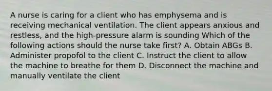 A nurse is caring for a client who has emphysema and is receiving mechanical ventilation. The client appears anxious and restless, and the high-pressure alarm is sounding Which of the following actions should the nurse take first? A. Obtain ABGs B. Administer propofol to the client C. Instruct the client to allow the machine to breathe for them D. Disconnect the machine and manually ventilate the client