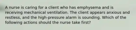 A nurse is caring for a client who has emphysema and is receiving mechanical ventilation. The client appears anxious and restless, and the high-pressure alarm is sounding. Which of the following actions should the nurse take first?