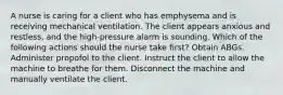 A nurse is caring for a client who has emphysema and is receiving mechanical ventilation. The client appears anxious and restless, and the high-pressure alarm is sounding. Which of the following actions should the nurse take first? Obtain ABGs. Administer propofol to the client. Instruct the client to allow the machine to breathe for them. Disconnect the machine and manually ventilate the client.