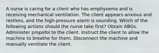 A nurse is caring for a client who has emphysema and is receiving mechanical ventilation. The client appears anxious and restless, and the high-pressure alarm is sounding. Which of the following actions should the nurse take first? Obtain ABGs. Administer propofol to the client. Instruct the client to allow the machine to breathe for them. Disconnect the machine and manually ventilate the client.