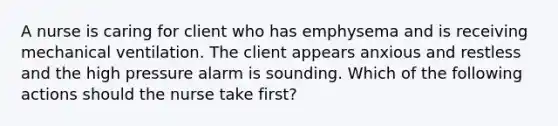 A nurse is caring for client who has emphysema and is receiving mechanical ventilation. The client appears anxious and restless and the high pressure alarm is sounding. Which of the following actions should the nurse take first?