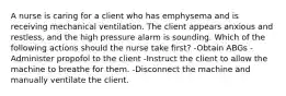 A nurse is caring for a client who has emphysema and is receiving mechanical ventilation. The client appears anxious and restless, and the high pressure alarm is sounding. Which of the following actions should the nurse take first? -Obtain ABGs -Administer propofol to the client -Instruct the client to allow the machine to breathe for them. -Disconnect the machine and manually ventilate the client.