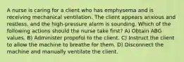 A nurse is caring for a client who has emphysema and is receiving mechanical ventilation. The client appears anxious and restless, and the high-pressure alarm is sounding. Which of the following actions should the nurse take first? A) Obtain ABG values. B) Administer propofol to the client. C) Instruct the client to allow the machine to breathe for them. D) Disconnect the machine and manually ventilate the client.