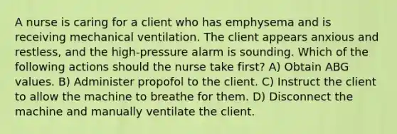 A nurse is caring for a client who has emphysema and is receiving mechanical ventilation. The client appears anxious and restless, and the high-pressure alarm is sounding. Which of the following actions should the nurse take first? A) Obtain ABG values. B) Administer propofol to the client. C) Instruct the client to allow the machine to breathe for them. D) Disconnect the machine and manually ventilate the client.