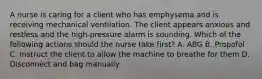 A nurse is caring for a client who has emphysema and is receiving mechanical ventilation. The client appears anxious and restless and the high-pressure alarm is sounding. Which of the following actions should the nurse take first? A. ABG B. Propofol C. Instruct the client to allow the machine to breathe for them D. Disconnect and bag manually