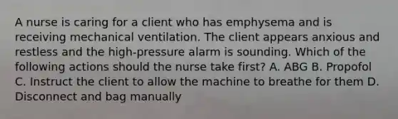 A nurse is caring for a client who has emphysema and is receiving mechanical ventilation. The client appears anxious and restless and the high-pressure alarm is sounding. Which of the following actions should the nurse take first? A. ABG B. Propofol C. Instruct the client to allow the machine to breathe for them D. Disconnect and bag manually