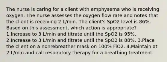 The nurse is caring for a client with emphysema who is receiving oxygen. The nurse assesses the oxygen flow rate and notes that the client is receiving 2 L/min. The client's SpO2 level is 86%. Based on this assessment, which action is appropriate? 1.Increase to 3 L/min and titrate until the SpO2 is 95%. 2.Increase to 3 L/min and titrate until the SpO2 is 88%. 3.Place the client on a nonrebreather mask on 100% FiO2. 4.Maintain at 2 L/min and call respiratory therapy for a breathing treatment.