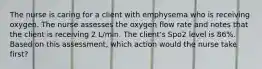 The nurse is caring for a client with emphysema who is receiving oxygen. The nurse assesses the oxygen flow rate and notes that the client is receiving 2 L/min. The client's Spo2 level is 86%. Based on this assessment, which action would the nurse take first?