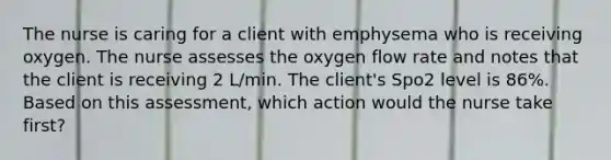 The nurse is caring for a client with emphysema who is receiving oxygen. The nurse assesses the oxygen flow rate and notes that the client is receiving 2 L/min. The client's Spo2 level is 86%. Based on this assessment, which action would the nurse take first?