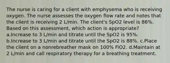 The nurse is caring for a client with emphysema who is receiving oxygen. The nurse assesses the oxygen flow rate and notes that the client is receiving 2 L/min. The client's SpO2 level is 86%. Based on this assessment, which action is appropriate? a.Increase to 3 L/min and titrate until the SpO2 is 95%. b.Increase to 3 L/min and titrate until the SpO2 is 88%. c.Place the client on a nonrebreather mask on 100% FiO2. d.Maintain at 2 L/min and call respiratory therapy for a breathing treatment.