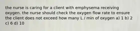 the nurse is caring for a client with emphysema receiving oxygen. the nurse should check the oxygen flow rate to ensure the client does not exceed how many L / min of oxygen a) 1 b) 2 c) 6 d) 10