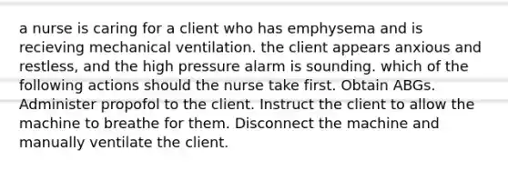 a nurse is caring for a client who has emphysema and is recieving mechanical ventilation. the client appears anxious and restless, and the high pressure alarm is sounding. which of the following actions should the nurse take first. Obtain ABGs. Administer propofol to the client. Instruct the client to allow the machine to breathe for them. Disconnect the machine and manually ventilate the client.