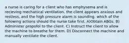 a nurse is caring for a client who has emphysema and is recieving mechanical ventilation. the client appears anxious and restless, and the high pressure alarm is sounding. which of the following actions should the nurse take first. A)Obtain ABGs. B) Administer propofol to the client. C) Instruct the client to allow the machine to breathe for them. D) Disconnect the machine and manually ventilate the client.