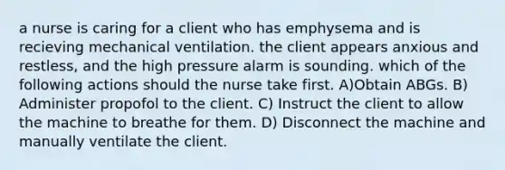 a nurse is caring for a client who has emphysema and is recieving mechanical ventilation. the client appears anxious and restless, and the high pressure alarm is sounding. which of the following actions should the nurse take first. A)Obtain ABGs. B) Administer propofol to the client. C) Instruct the client to allow the machine to breathe for them. D) Disconnect the machine and manually ventilate the client.