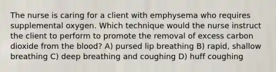 The nurse is caring for a client with emphysema who requires supplemental oxygen. Which technique would the nurse instruct the client to perform to promote the removal of excess carbon dioxide from the​ blood? A) pursed lip breathing B) rapid, shallow breathing C) deep breathing and coughing D) huff coughing