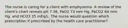 The nurse is caring for a client with emphysema. A review of the client's chart reveals pH 7.36, PaO2 73 mm Hg, PaCO2 64 mm Hg, and HCO3 35 mEq/L. The nurse would question which prescription if prescribed by the health care practitioner?