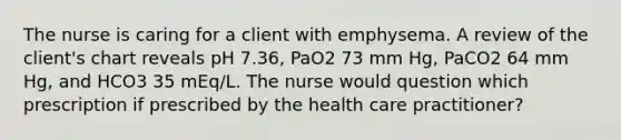 The nurse is caring for a client with emphysema. A review of the client's chart reveals pH 7.36, PaO2 73 mm Hg, PaCO2 64 mm Hg, and HCO3 35 mEq/L. The nurse would question which prescription if prescribed by the health care practitioner?