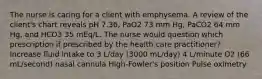 The nurse is caring for a client with emphysema. A review of the client's chart reveals pH 7.36, PaO2 73 mm Hg, PaCO2 64 mm Hg, and HCO3 35 mEq/L. The nurse would question which prescription if prescribed by the health care practitioner? Increase fluid intake to 3 L/day (3000 mL/day) 4 L/minute O2 (66 mL/second) nasal cannula High-Fowler's position Pulse oximetry