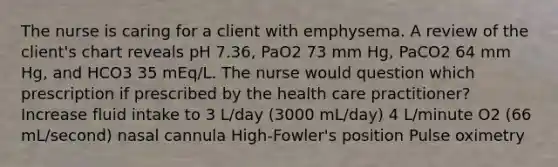 The nurse is caring for a client with emphysema. A review of the client's chart reveals pH 7.36, PaO2 73 mm Hg, PaCO2 64 mm Hg, and HCO3 35 mEq/L. The nurse would question which prescription if prescribed by the health care practitioner? Increase fluid intake to 3 L/day (3000 mL/day) 4 L/minute O2 (66 mL/second) nasal cannula High-Fowler's position Pulse oximetry