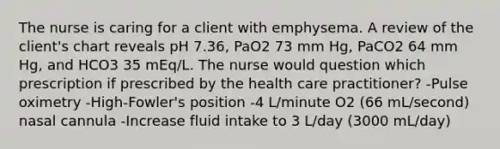 The nurse is caring for a client with emphysema. A review of the client's chart reveals pH 7.36, PaO2 73 mm Hg, PaCO2 64 mm Hg, and HCO3 35 mEq/L. The nurse would question which prescription if prescribed by the health care practitioner? -Pulse oximetry -High-Fowler's position -4 L/minute O2 (66 mL/second) nasal cannula -Increase fluid intake to 3 L/day (3000 mL/day)