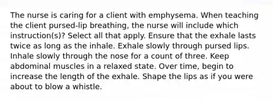 The nurse is caring for a client with emphysema. When teaching the client pursed-lip breathing, the nurse will include which instruction(s)? Select all that apply. Ensure that the exhale lasts twice as long as the inhale. Exhale slowly through pursed lips. Inhale slowly through the nose for a count of three. Keep abdominal muscles in a relaxed state. Over time, begin to increase the length of the exhale. Shape the lips as if you were about to blow a whistle.