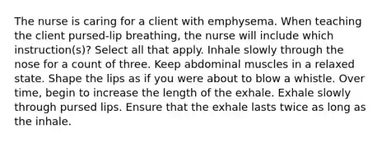 The nurse is caring for a client with emphysema. When teaching the client pursed-lip breathing, the nurse will include which instruction(s)? Select all that apply. Inhale slowly through the nose for a count of three. Keep abdominal muscles in a relaxed state. Shape the lips as if you were about to blow a whistle. Over time, begin to increase the length of the exhale. Exhale slowly through pursed lips. Ensure that the exhale lasts twice as long as the inhale.