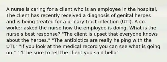 A nurse is caring for a client who is an employee in the hospital. The client has recently received a diagnosis of genital herpes and is being treated for a urinary tract infection (UTI). A co-worker asked the nurse how the employee is doing. What is the nurse's best response? "The client is upset that everyone knows about the herpes." "The antibiotics are really helping with the UTI." "If you look at the medical record you can see what is going on." "I'll be sure to tell the client you said hello"