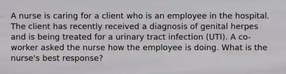 A nurse is caring for a client who is an employee in the hospital. The client has recently received a diagnosis of genital herpes and is being treated for a urinary tract infection (UTI). A co-worker asked the nurse how the employee is doing. What is the nurse's best response?