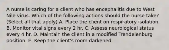 A nurse is caring for a client who has encephalitis due to West Nile virus. Which of the following actions should the nurse take? (Select all that apply) A. Place the client on respiratory isolation. B. Monitor vital signs every 2 hr. C. Assess neurological status every 4 hr. D. Maintain the client in a modified Trendelenburg position. E. Keep the client's room darkened.