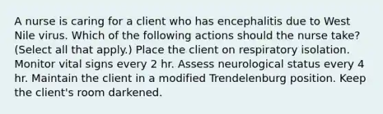 A nurse is caring for a client who has encephalitis due to West Nile virus. Which of the following actions should the nurse take? (Select all that apply.) Place the client on respiratory isolation. Monitor vital signs every 2 hr. Assess neurological status every 4 hr. Maintain the client in a modified Trendelenburg position. Keep the client's room darkened.