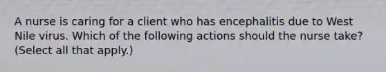 A nurse is caring for a client who has encephalitis due to West Nile virus. Which of the following actions should the nurse take? (Select all that apply.)