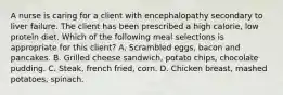 A nurse is caring for a client with encephalopathy secondary to liver failure. The client has been prescribed a high calorie, low protein diet. Which of the following meal selections is appropriate for this client? A. Scrambled eggs, bacon and pancakes. B. Grilled cheese sandwich, potato chips, chocolate pudding. C. Steak, french fried, corn. D. Chicken breast, mashed potatoes, spinach.