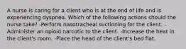 A nurse is caring for a client who is at the end of life and is experiencing dyspnea. Which of the following actions should the nurse take? -Perform nasotracheal suctioning for the client. -Administer an opioid narcotic to the client. -Increase the heat in the client's room. -Place the head of the client's bed flat.